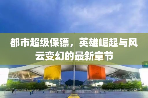 都市超级保镖，英雄崛起与风云变幻的最新章节