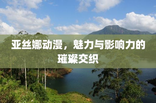 亚丝娜动漫，魅力与影响力的璀璨交织