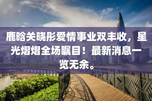 鹿晗关晓彤爱情事业双丰收，星光熠熠全场瞩目！最新消息一览无余。
