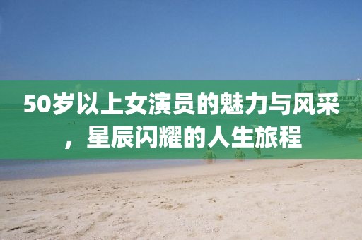 50岁以上女演员的魅力与风采，星辰闪耀的人生旅程