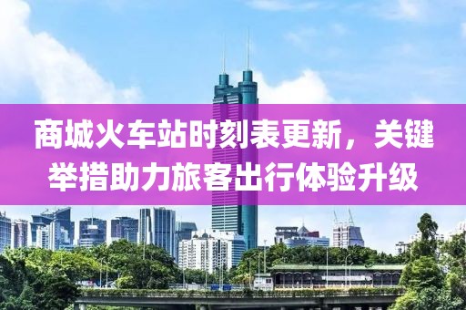 商城火车站时刻表更新，关键举措助力旅客出行体验升级