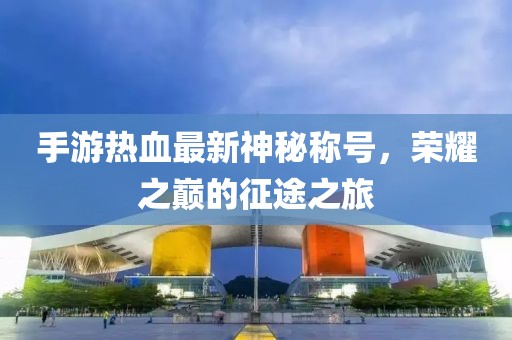 手游热血最新神秘称号，荣耀之巅的征途之旅