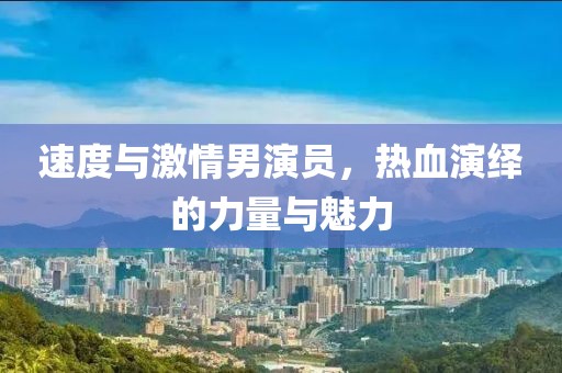 速度与激情男演员，热血演绎的力量与魅力