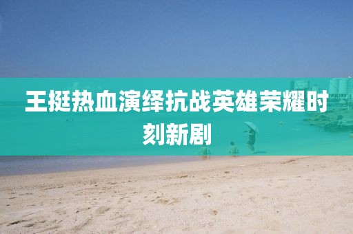 王挺热血演绎抗战英雄荣耀时刻新剧