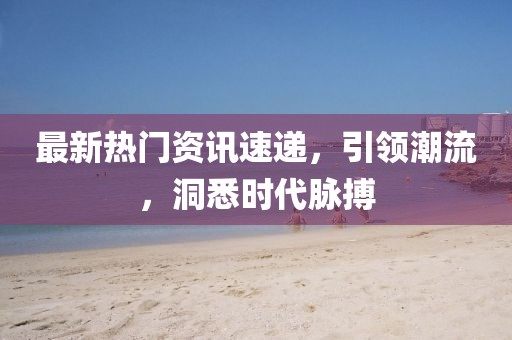 最新热门资讯速递，引领潮流，洞悉时代脉搏