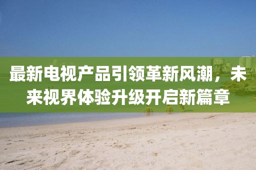 最新电视产品引领革新风潮，未来视界体验升级开启新篇章