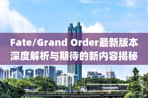 Fate/Grand Order最新版本深度解析与期待的新内容揭秘