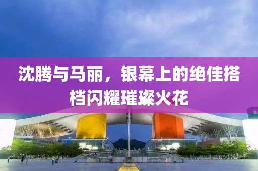 沈腾与马丽，银幕上的绝佳搭档闪耀璀璨火花