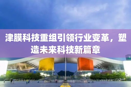 津膜科技重组引领行业变革，塑造未来科技新篇章