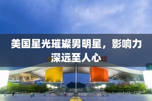 美国星光璀璨男明星，影响力深远至人心