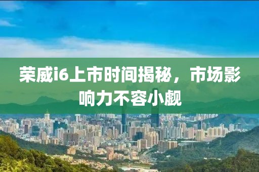 荣威i6上市时间揭秘，市场影响力不容小觑