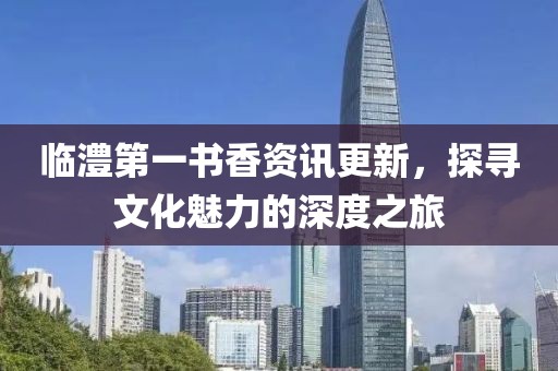 临澧第一书香资讯更新，探寻文化魅力的深度之旅