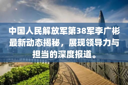 中国人民解放军第38军李广彬最新动态揭秘，展现领导力与担当的深度报道。