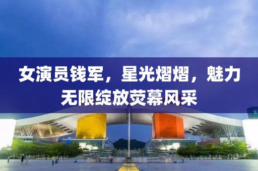 女演员钱军，星光熠熠，魅力无限绽放荧幕风采