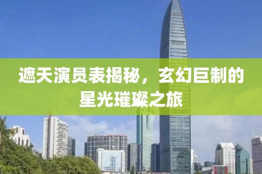 遮天演员表揭秘，玄幻巨制的星光璀璨之旅