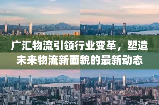 广汇物流引领行业变革，塑造未来物流新面貌的最新动态