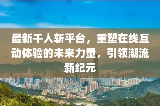 最新千人斩平台，重塑在线互动体验的未来力量，引领潮流新纪元