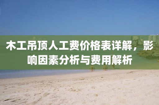 木工吊顶人工费价格表详解，影响因素分析与费用解析