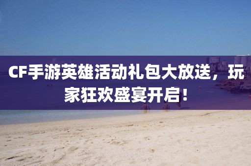 CF手游英雄活动礼包大放送，玩家狂欢盛宴开启！