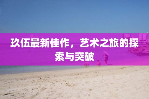玖伍最新佳作，艺术之旅的探索与突破