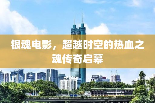 银魂电影，超越时空的热血之魂传奇启幕