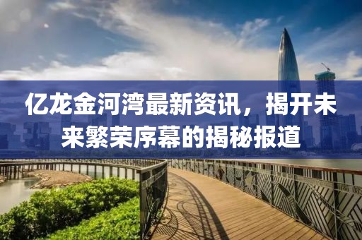 亿龙金河湾最新资讯，揭开未来繁荣序幕的揭秘报道