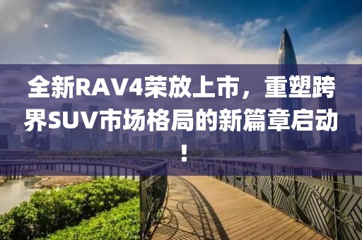全新RAV4荣放上市，重塑跨界SUV市场格局的新篇章启动！