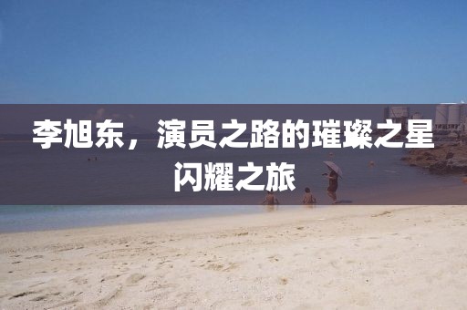 李旭东，演员之路的璀璨之星闪耀之旅