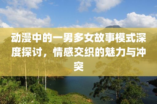 动漫中的一男多女故事模式深度探讨，情感交织的魅力与冲突