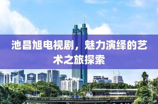 池昌旭电视剧，魅力演绎的艺术之旅探索