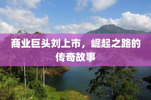 商业巨头刘上市，崛起之路的传奇故事