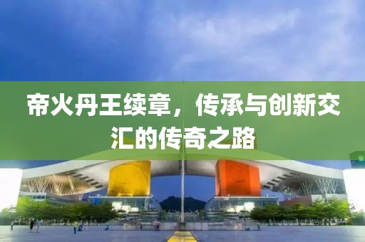 帝火丹王续章，传承与创新交汇的传奇之路