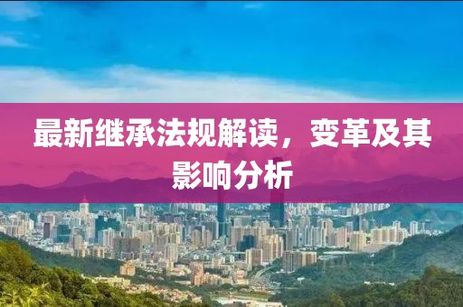 最新继承法规解读，变革及其影响分析