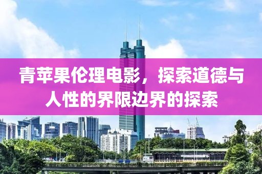 青苹果伦理电影，探索道德与人性的界限边界的探索