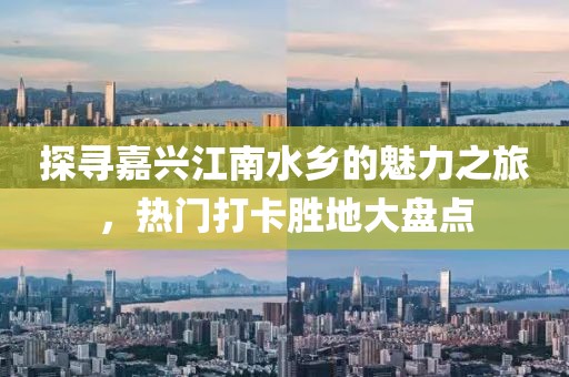 探寻嘉兴江南水乡的魅力之旅，热门打卡胜地大盘点