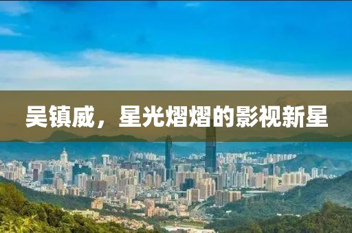 吴镇威，星光熠熠的影视新星
