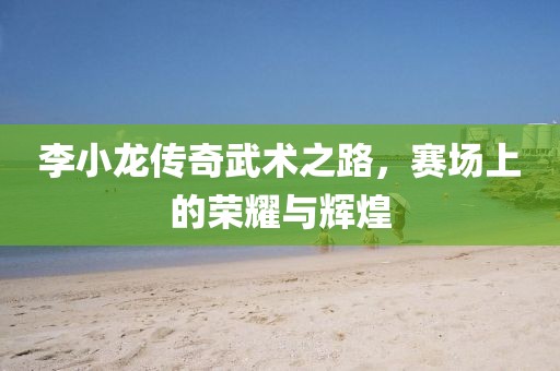 李小龙传奇武术之路，赛场上的荣耀与辉煌