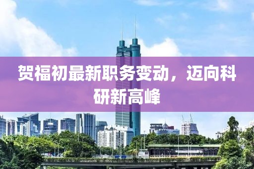 贺福初最新职务变动，迈向科研新高峰
