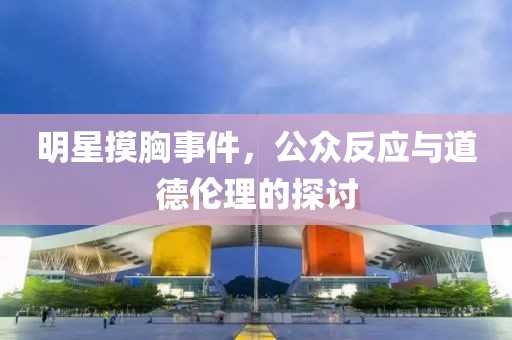 明星摸胸事件，公众反应与道德伦理的探讨