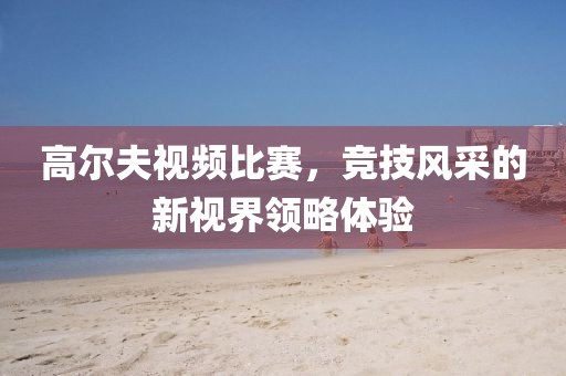 高尔夫视频比赛，竞技风采的新视界领略体验