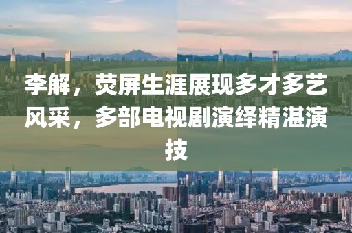 李解，荧屏生涯展现多才多艺风采，多部电视剧演绎精湛演技