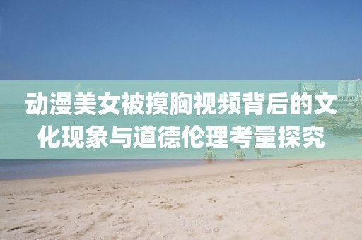 动漫美女被摸胸视频背后的文化现象与道德伦理考量探究