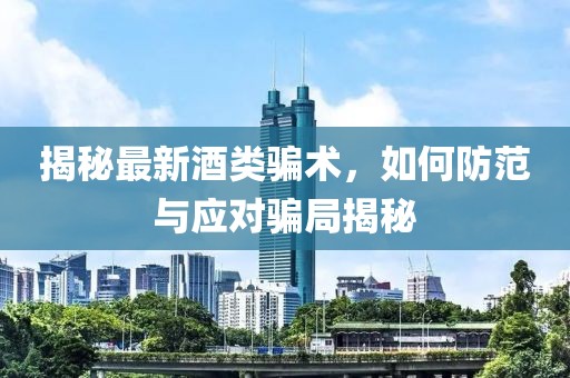 揭秘最新酒类骗术，如何防范与应对骗局揭秘