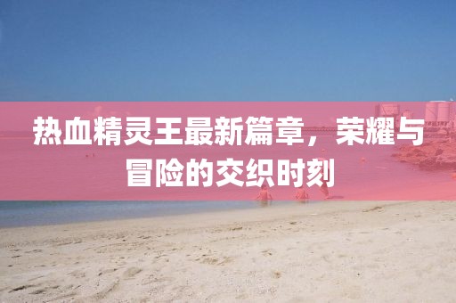 热血精灵王最新篇章，荣耀与冒险的交织时刻
