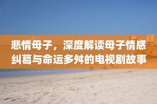 悲情母子，深度解读母子情感纠葛与命运多舛的电视剧故事