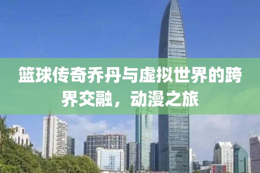 篮球传奇乔丹与虚拟世界的跨界交融，动漫之旅