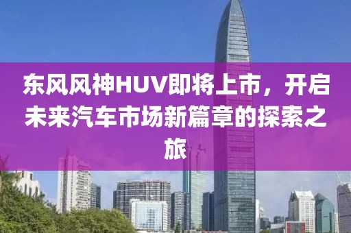 东风风神HUV即将上市，开启未来汽车市场新篇章的探索之旅
