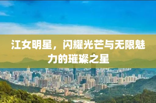 江女明星，闪耀光芒与无限魅力的璀璨之星