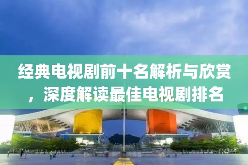 经典电视剧前十名解析与欣赏，深度解读最佳电视剧排名