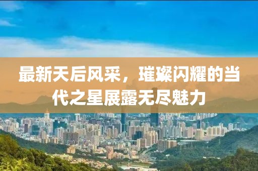 最新天后风采，璀璨闪耀的当代之星展露无尽魅力